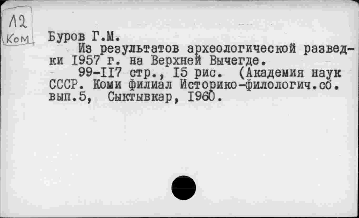 ﻿Буров Г.М.
Из результатов археологической развед ки 1957 г. на Верхней Вычегде.
99-117 стр., 15 рис. (Академия наук СССР. Коми филиал Историке-филология.со. вып.5, Сыктывкар, I960.